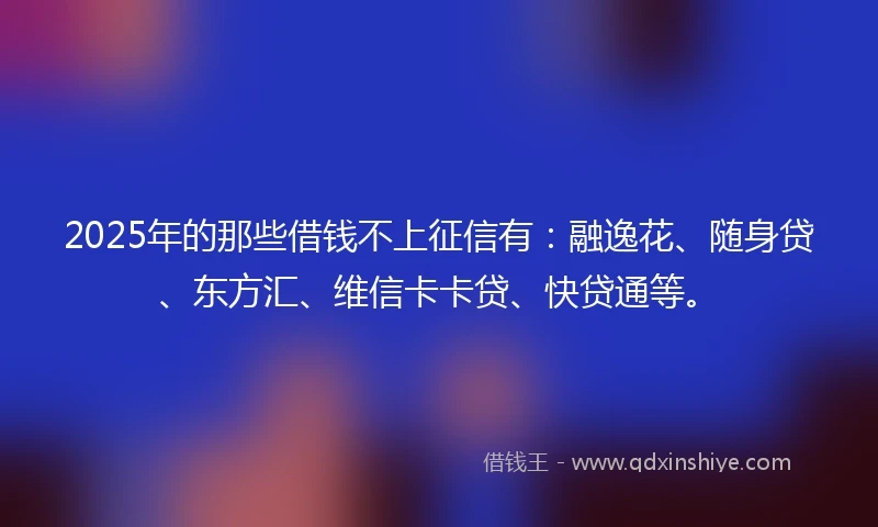 2025年的那些借钱不上征信有：融逸花、随身贷、东方汇、维信卡卡贷、快贷通等。
