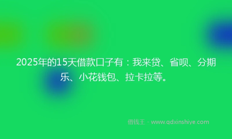 2025年的15天借款口子有：我来贷、省呗、分期乐、小花钱包、拉卡拉等。