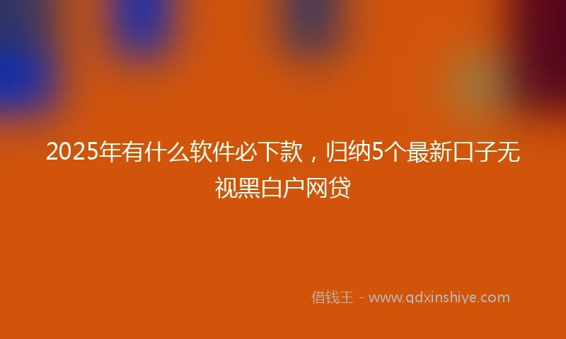 2025年有什么软件必下款，归纳5个最新口子无视黑白户网贷