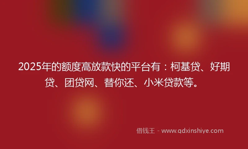 2025年的额度高放款快的平台有：柯基贷、好期贷、团贷网、替你还、小米贷款等。