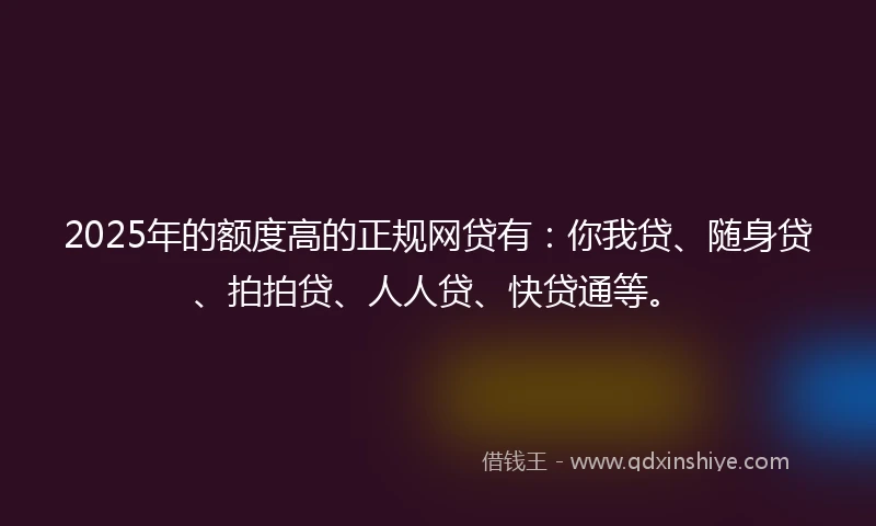 2025年的额度高的正规网贷有：你我贷、随身贷、拍拍贷、人人贷、快贷通等。