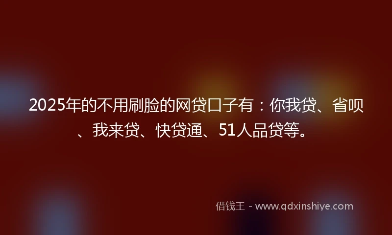 2025年的不用刷脸的网贷口子有：你我贷、省呗、我来贷、快贷通、51人品贷等。