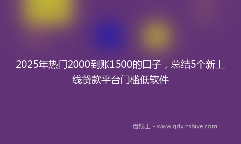 2025年热门2000到账1500的口子，总结5个新上线贷款平台门槛低软件