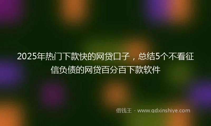 2025年热门下款快的网贷口子，总结5个不看征信负债的网贷百分百下款软件