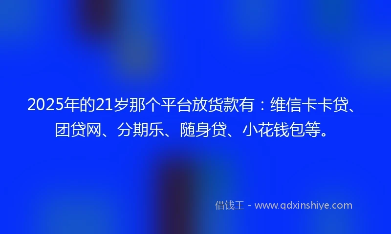 2025年的21岁那个平台放货款有：维信卡卡贷、团贷网、分期乐、随身贷、小花钱包等。