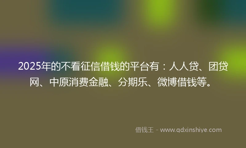 2025年的不看征信借钱的平台有：人人贷、团贷网、中原消费金融、分期乐、微博借钱等。