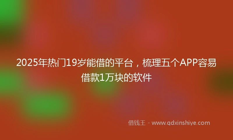 2025年热门19岁能借的平台，梳理五个APP容易借款1万块的软件