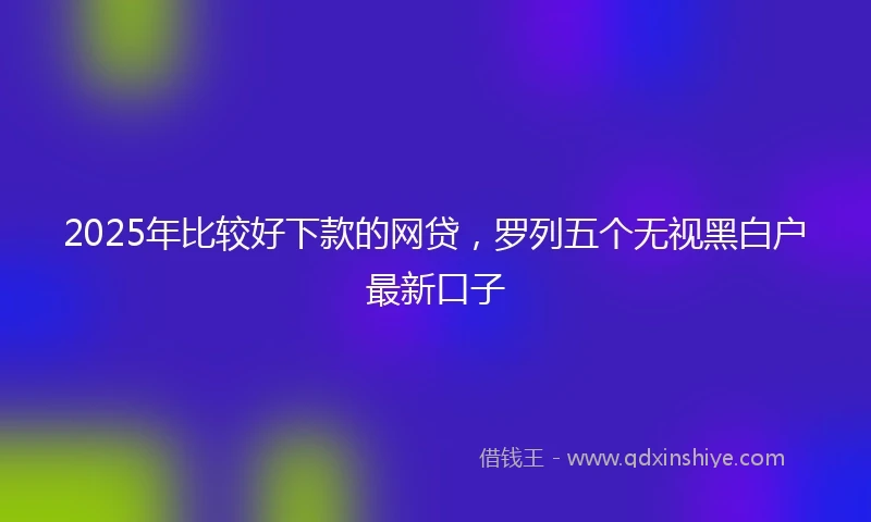 2025年比较好下款的网贷，罗列五个无视黑白户最新口子