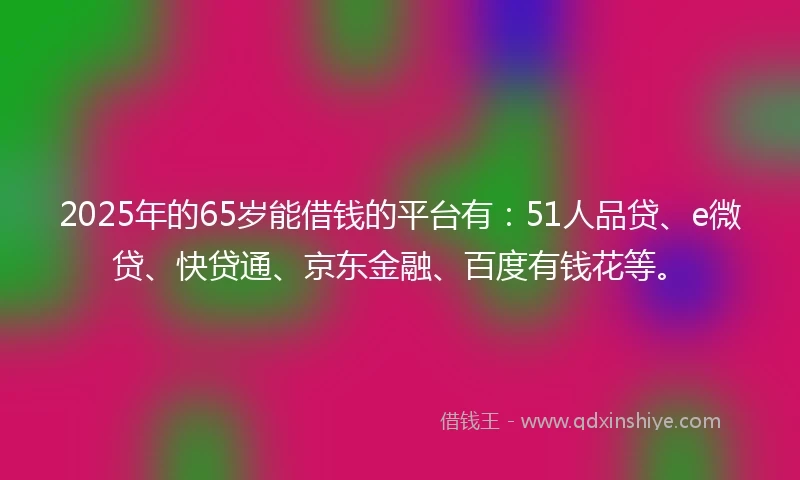2025年的65岁能借钱的平台有：51人品贷、e微贷、快贷通、京东金融、百度有钱花等。