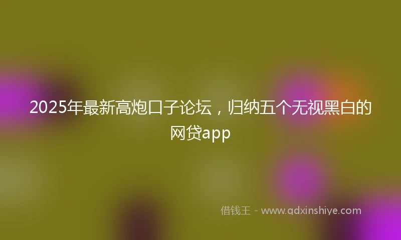 2025年最新高炮口子论坛，归纳五个无视黑白的网贷app