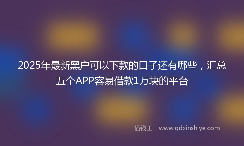 2025年最新黑户可以下款的口子还有哪些，汇总五个APP容易借款1万块的平台
