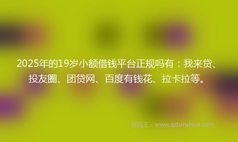 2025年的19岁小额借钱平台正规吗有：我来贷、投友圈、团贷网、百度有钱花、拉卡拉等。