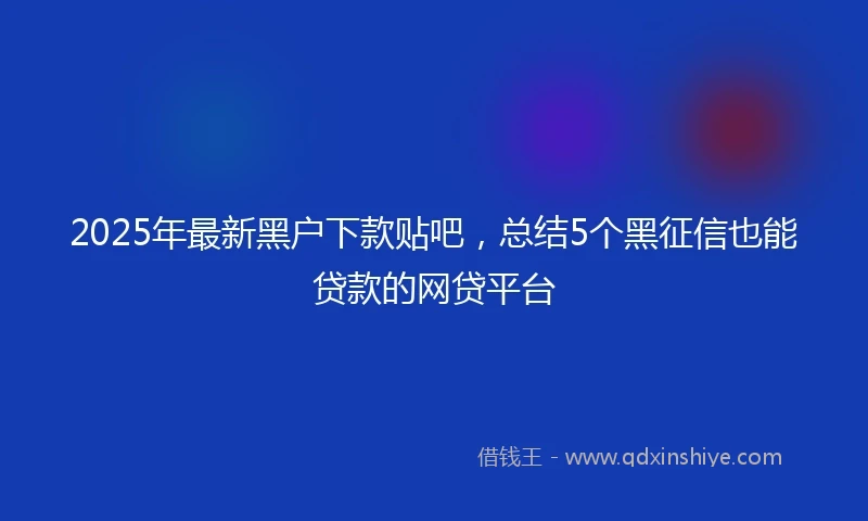2025年最新黑户下款贴吧，总结5个黑征信也能贷款的网贷平台