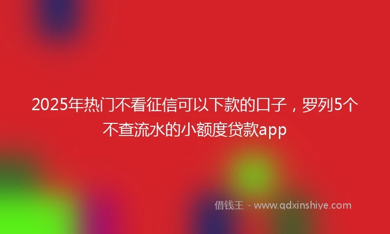 2025年热门不看征信可以下款的口子，罗列5个不查流水的小额度贷款app