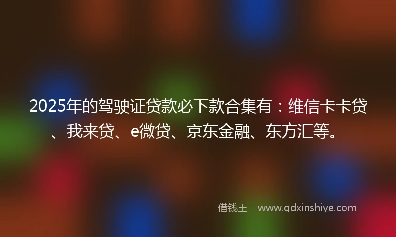 2025年的驾驶证贷款必下款合集有：维信卡卡贷、我来贷、e微贷、京东金融、东方汇等。