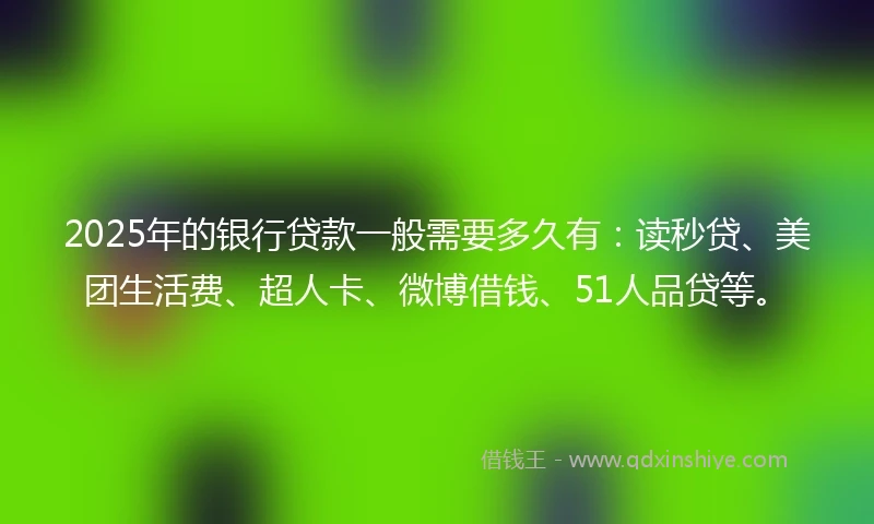 2025年的银行贷款一般需要多久有：读秒贷、美团生活费、超人卡、微博借钱、51人品贷等。