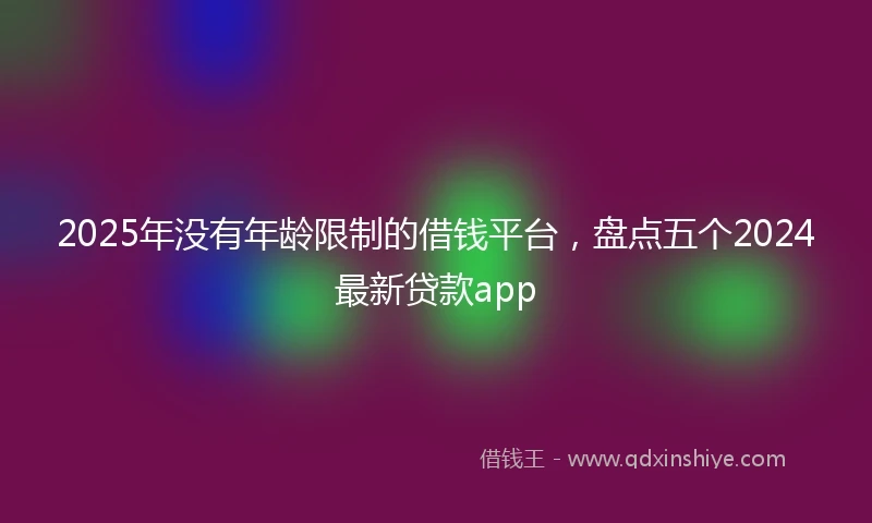 2025年没有年龄限制的借钱平台，盘点五个2024最新贷款app