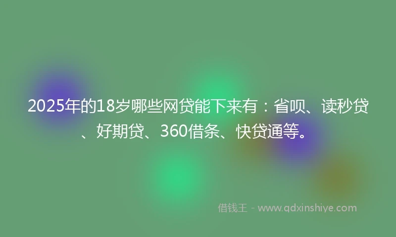 2025年的18岁哪些网贷能下来有：省呗、读秒贷、好期贷、360借条、快贷通等。