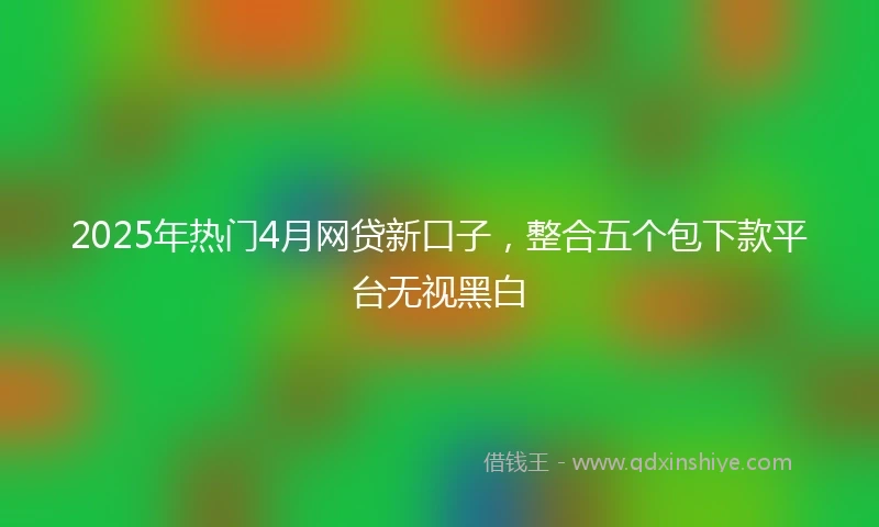 2025年热门4月网贷新口子，整合五个包下款平台无视黑白