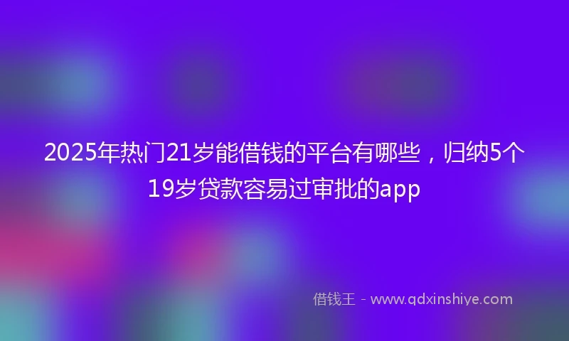 2025年热门21岁能借钱的平台有哪些，归纳5个19岁贷款容易过审批的app