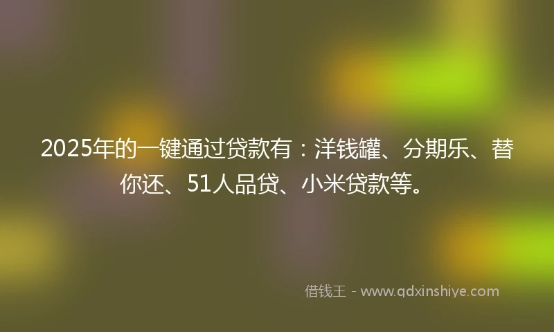 2025年的一键通过贷款有：洋钱罐、分期乐、替你还、51人品贷、小米贷款等。