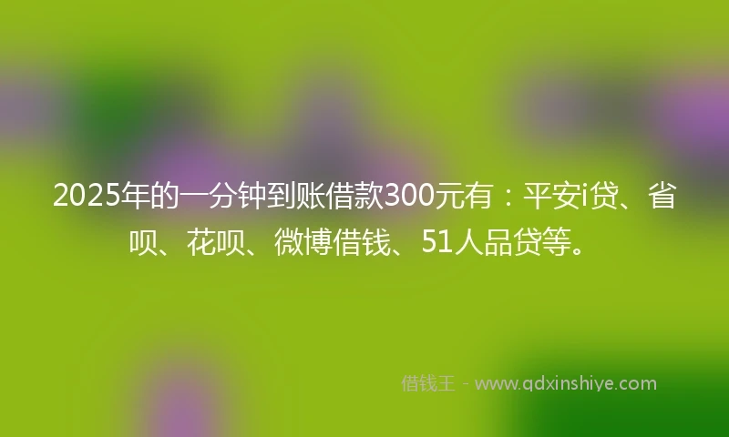 2025年的一分钟到账借款300元有：平安i贷、省呗、花呗、微博借钱、51人品贷等。