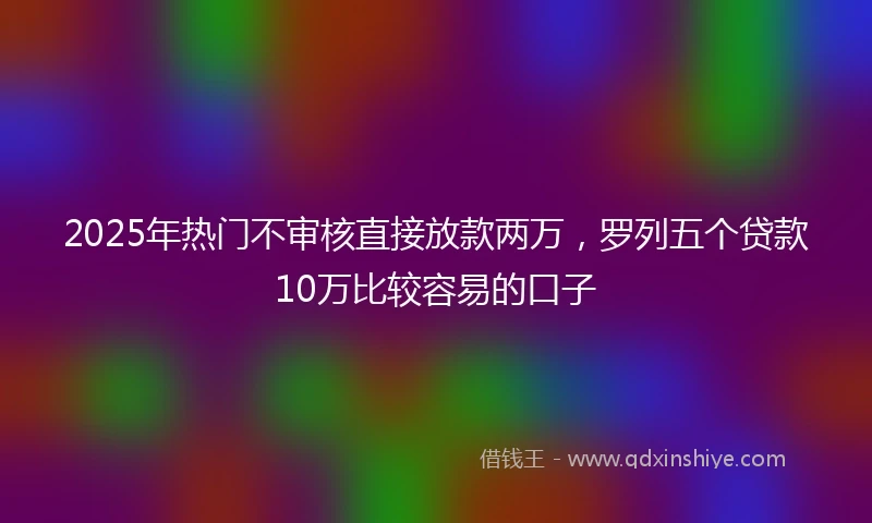 2025年热门不审核直接放款两万，罗列五个贷款10万比较容易的口子