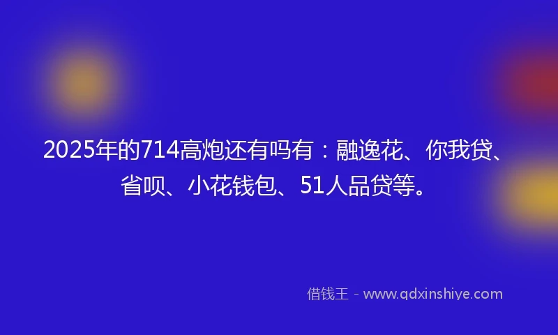 2025年的714高炮还有吗有：融逸花、你我贷、省呗、小花钱包、51人品贷等。