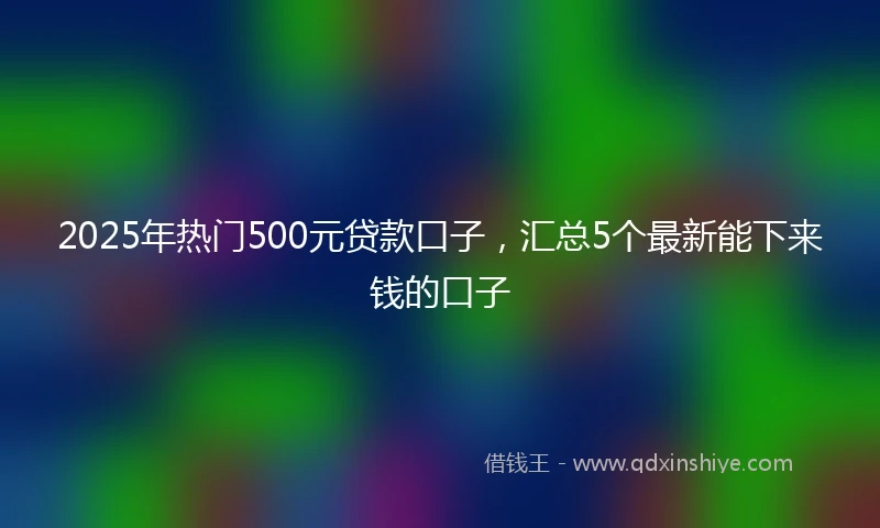 2025年热门500元贷款口子,汇总5个最新能下来钱的口子