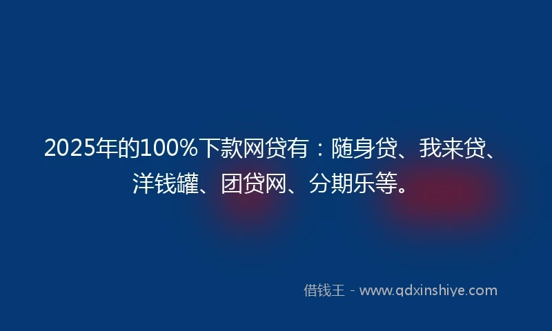 2025年的100%下款网贷有：随身贷、我来贷、洋钱罐、团贷网、分期乐等。