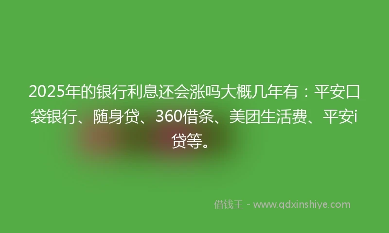2025年的银行利息还会涨吗大概几年有：平安口袋银行、随身贷、360借条、美团生活费、平安i贷等。