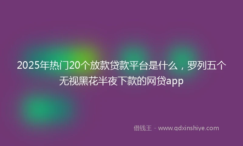 2025年热门20个放款贷款平台是什么,罗列五个无视黑花半夜下款的网贷app