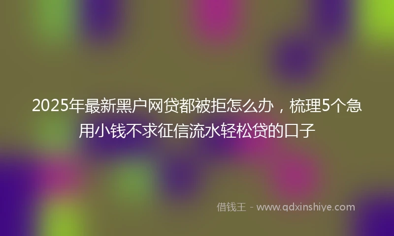 2025年最新黑户网贷都被拒怎么办，梳理5个急用小钱不求征信流水轻松贷的口子