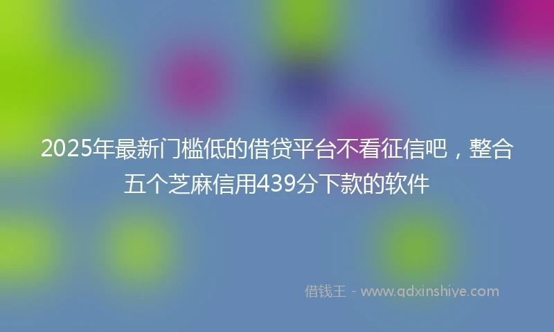 2025年最新门槛低的借贷平台不看征信吧，整合五个芝麻信用439分下款的软件