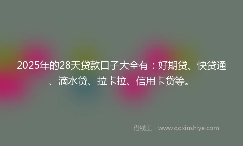 2025年的28天贷款口子大全有：好期贷、快贷通、滴水贷、拉卡拉、信用卡贷等。
