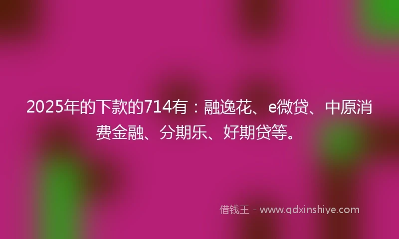 2025年的下款的714有:融逸花、e微贷、中原消费金融、分期乐、好期贷等。