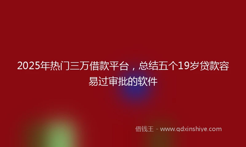 2025年热门三万借款平台，总结五个19岁贷款容易过审批的软件