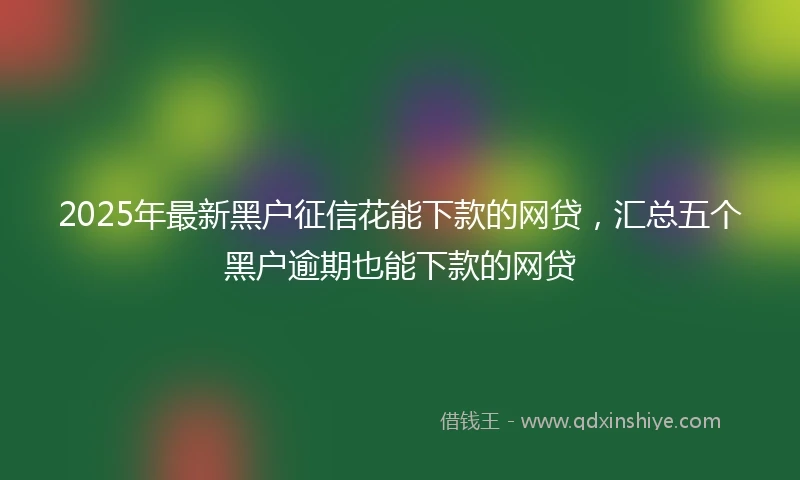 2025年最新黑户征信花能下款的网贷，汇总五个黑户逾期也能下款的网贷