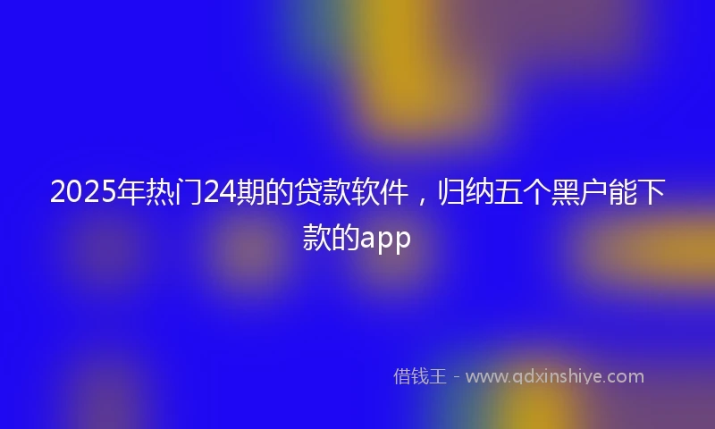 2025年热门24期的贷款软件，归纳五个黑户能下款的app