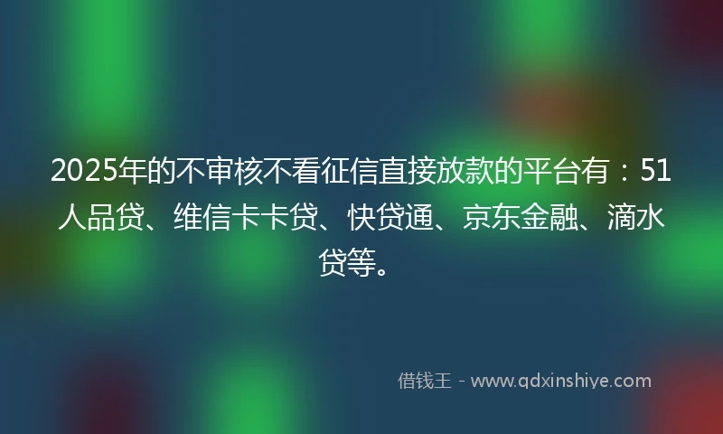 2025年的不审核不看征信直接放款的平台有：51人品贷、维信卡卡贷、快贷通、京东金融、滴水贷等。