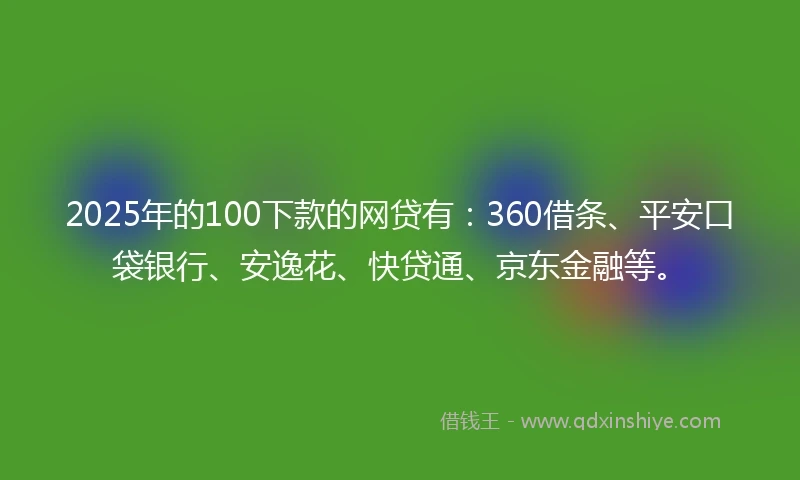 2025年的100下款的网贷有：360借条、平安口袋银行、安逸花、快贷通、京东金融等。