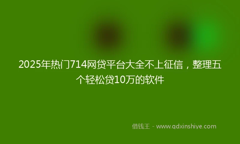 2025年热门714网贷平台大全不上征信,整理五个轻松贷10万的软件