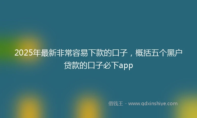 2025年最新非常容易下款的口子，概括五个黑户贷款的口子必下app