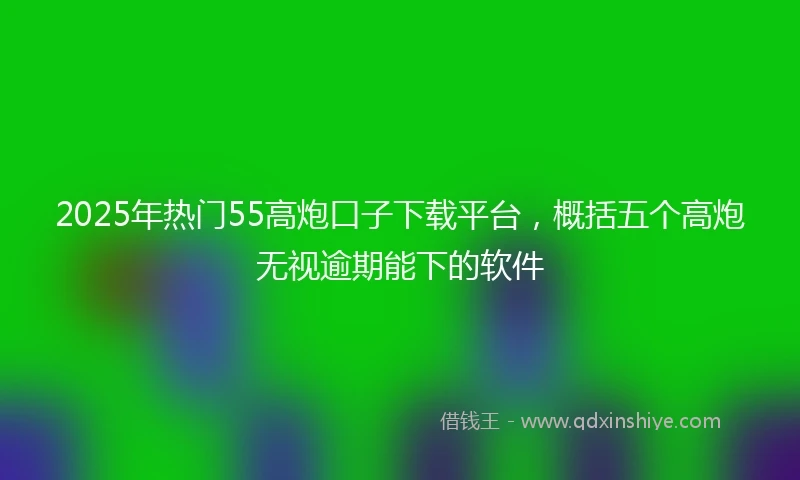 2025年热门55高炮口子下载平台，概括五个高炮无视逾期能下的软件