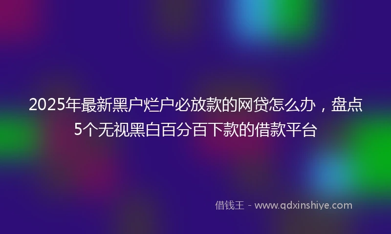 2025年最新黑户烂户必放款的网贷怎么办，盘点5个无视黑白百分百下款的借款平台