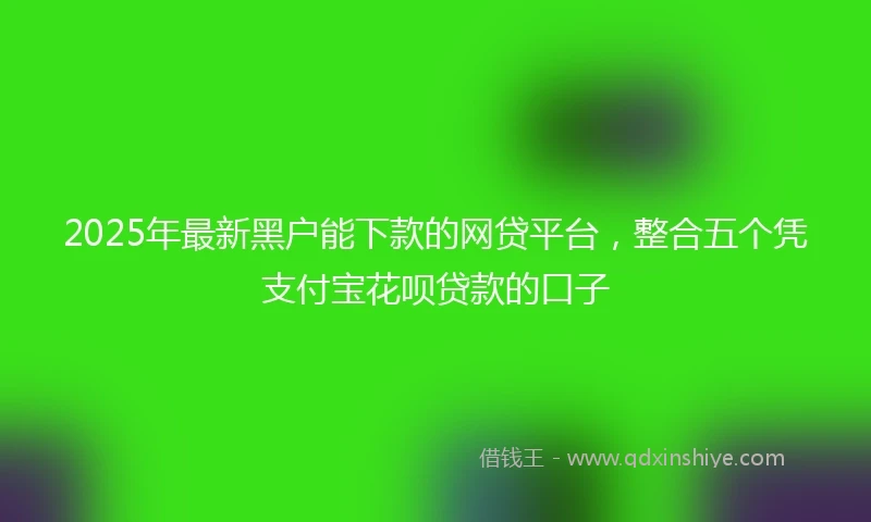 2025年最新黑户能下款的网贷平台,整合五个凭支付宝花呗贷款的口子