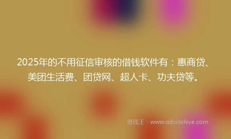 2025年的不用征信审核的借钱软件有：惠商贷、美团生活费、团贷网、超人卡、功夫贷等。