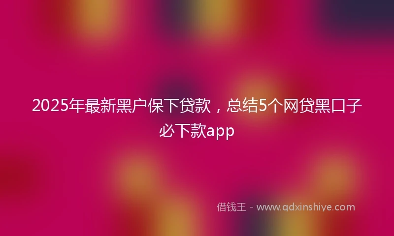 2025年最新黑户保下贷款，总结5个网贷黑口子必下款app