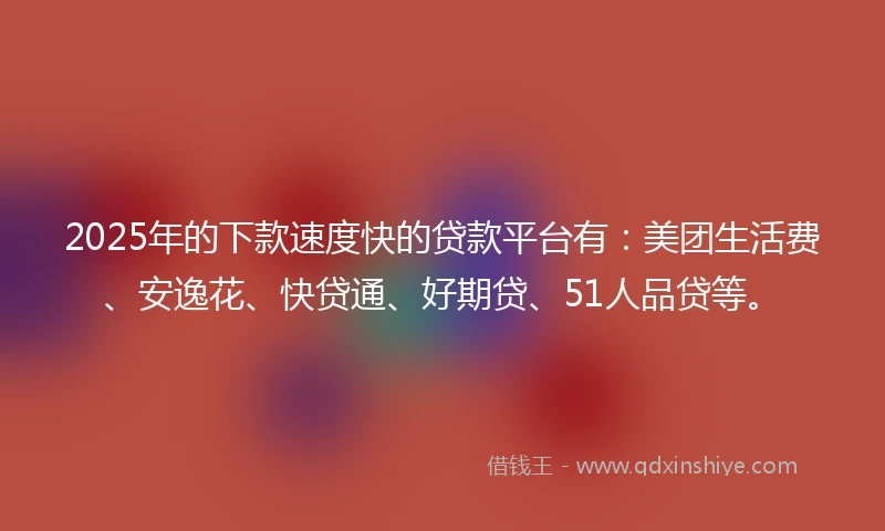 2025年的下款速度快的贷款平台有：美团生活费、安逸花、快贷通、好期贷、51人品贷等。