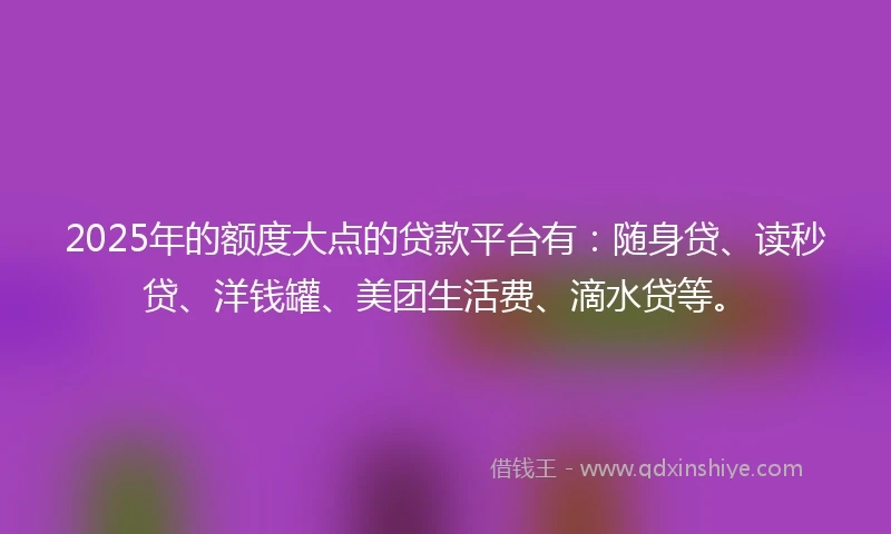 2025年的额度大点的贷款平台有：随身贷、读秒贷、洋钱罐、美团生活费、滴水贷等。